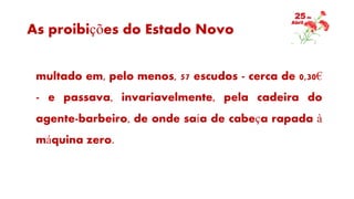 As proibições do Estado Novo
multado em, pelo menos, 57 escudos - cerca de 0,30€
- e passava, invariavelmente, pela cadeira do
agente-barbeiro, de onde saía de cabeça rapada à
máquina zero.
 