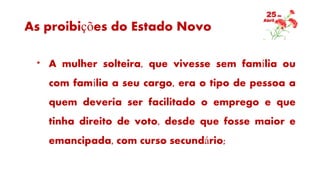 As proibições do Estado Novo
* A mulher solteira, que vivesse sem família ou
com família a seu cargo, era o tipo de pessoa a
quem deveria ser facilitado o emprego e que
tinha direito de voto, desde que fosse maior e
emancipada, com curso secundário;
 