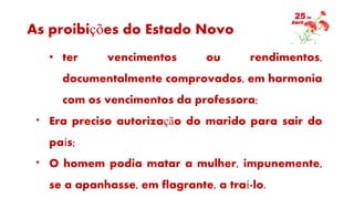 As proibições do Estado Novo
• ter vencimentos ou rendimentos,
documentalmente comprovados, em harmonia
com os vencimentos da professora;
* Era preciso autorização do marido para sair do
país;
* O homem podia matar a mulher, impunemente,
se a apanhasse, em flagrante, a traí-lo.
 
