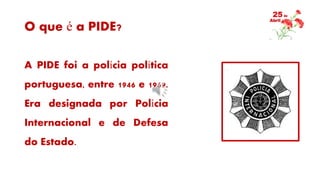 O que é a PIDE?
A PIDE foi a polícia política
portuguesa, entre 1946 e 1969.
Era designada por Polícia
Internacional e de Defesa
do Estado.
 