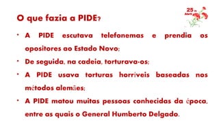 O que fazia a PIDE?
* A PIDE escutava telefonemas e prendia os
opositores ao Estado Novo;
* De seguida, na cadeia, torturava-os;
* A PIDE usava torturas horríveis baseadas nos
métodos alemães;
* A PIDE matou muitas pessoas conhecidas da época,
entre as quais o General Humberto Delgado.
 