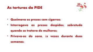 As torturas da PIDE
* Queimava os presos com cigarros;
* Interrogava os presos despidos, sobretudo
quando se tratava de mulheres;
* Privava-os do sono, às vezes durante duas
semanas;
 