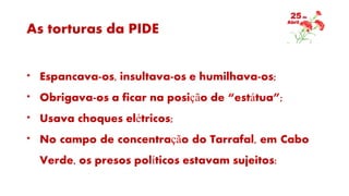 As torturas da PIDE
* Espancava-os, insultava-os e humilhava-os;
* Obrigava-os a ficar na posição de “estátua”;
* Usava choques elétricos;
* No campo de concentração do Tarrafal, em Cabo
Verde, os presos políticos estavam sujeitos:
 