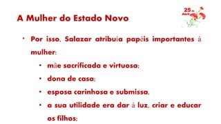 A Mulher do Estado Novo
* Por isso, Salazar atribuía papéis importantes à
mulher:
• mãe sacrificada e virtuosa;
• dona de casa;
• esposa carinhosa e submissa,
• a sua utilidade era dar à luz, criar e educar
os filhos;
 