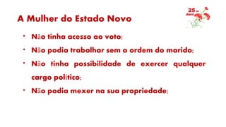 A Mulher do Estado Novo
* Não tinha acesso ao voto;
* Não podia trabalhar sem a ordem do marido;
* Não tinha possibilidade de exercer qualquer
cargo político;
* Não podia mexer na sua propriedade;
 
