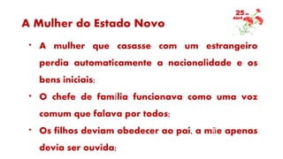 A Mulher do Estado Novo
* A mulher que casasse com um estrangeiro
perdia automaticamente a nacionalidade e os
bens iniciais;
* O chefe de família funcionava como uma voz
comum que falava por todos;
* Os filhos deviam obedecer ao pai, a mãe apenas
devia ser ouvida;
 