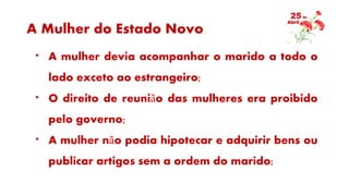 A Mulher do Estado Novo
* A mulher devia acompanhar o marido a todo o
lado exceto ao estrangeiro;
* O direito de reunião das mulheres era proibido
pelo governo;
* A mulher não podia hipotecar e adquirir bens ou
publicar artigos sem a ordem do marido;
 