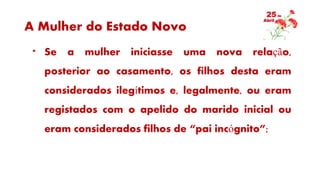 A Mulher do Estado Novo
* Se a mulher iniciasse uma nova relação,
posterior ao casamento, os filhos desta eram
considerados ilegítimos e, legalmente, ou eram
registados com o apelido do marido inicial ou
eram considerados filhos de “pai incógnito”;
 