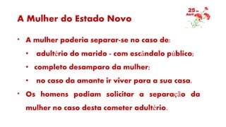A Mulher do Estado Novo
* A mulher poderia separar-se no caso de:
• adultério do marido - com escândalo público;
• completo desamparo da mulher;
• no caso da amante ir viver para a sua casa.
* Os homens podiam solicitar a separação da
mulher no caso desta cometer adultério.
 