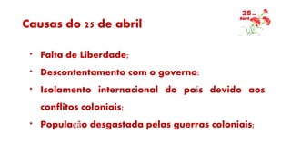 Causas do 25 de abril
* Falta de Liberdade;
* Descontentamento com o governo:
* Isolamento internacional do país devido aos
conflitos coloniais;
* População desgastada pelas guerras coloniais;
 