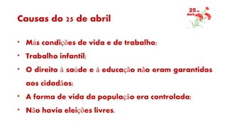 Causas do 25 de abril
* Más condições de vida e de trabalho;
* Trabalho infantil;
* O direito à saúde e à educação não eram garantidos
aos cidadãos;
* A forma de vida da população era controlada;
* Não havia eleições livres.
 
