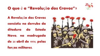 O que é a “Revolução dos Cravos”?
A Revolução dos Cravos
consistiu no derrube da
ditadura do Estado
Novo, na madrugada
de 25 abril de 1974, pelas
forças militares.
 