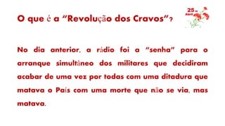 O que é a “Revolução dos Cravos”?
No dia anterior, a rádio foi a “senha” para o
arranque simultâneo dos militares que decidiram
acabar de uma vez por todas com uma ditadura que
matava o País com uma morte que não se via, mas
matava.
 