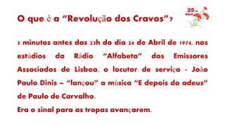 O que é a “Revolução dos Cravos”?
5 minutos antes das 23h do dia 24 de Abril de 1974, nos
estúdios da Rádio “Alfabeta” dos Emissores
Associados de Lisboa, o locutor de serviço - João
Paulo Dinis – “lançou” a música “E depois do adeus”
de Paulo de Carvalho.
Era o sinal para as tropas avançarem.
 