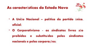 As características do Estado Novo
* A União Nacional – política do partido único,
oficial;
* O Corporativismo - os sindicatos livres são
proibidos e substituídos pelos sindicatos
nacionais e pelas corporações;
 