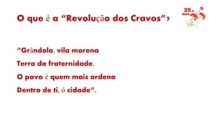 O que é a “Revolução dos Cravos”?
“Grândola, vila morena
Terra da fraternidade,
O povo é quem mais ordena
Dentro de ti, ó cidade”.
 