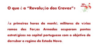 O que é a “Revolução dos Cravos”?
Às primeiras horas da manhã, militares de vários
ramos das Forças Armadas ocuparam pontos
estratégicos na capital portuguesa com o objetivo de
derrubar o regime do Estado Novo.
 