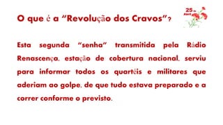 O que é a “Revolução dos Cravos”?
Esta segunda “senha” transmitida pela Rádio
Renascença, estação de cobertura nacional, serviu
para informar todos os quartéis e militares que
aderiam ao golpe, de que tudo estava preparado e a
correr conforme o previsto.
 
