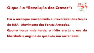 O que é a “Revolução dos Cravos”?
Era o arranque sincronizado e irreversível das forças
do MFA - Movimento das Forças Armadas.
Quatro horas mais tarde, a rádio era já o eco da
liberdade e augúrio de que tudo iria correr bem.
 