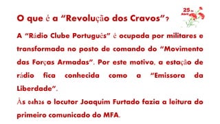O que é a “Revolução dos Cravos”?
A “Rádio Clube Português” é ocupada por militares e
transformada no posto de comando do “Movimento
das Forças Armadas”. Por este motivo, a estação de
rádio fica conhecida como a “Emissora da
Liberdade”.
Às 04h26 o locutor Joaquim Furtado fazia a leitura do
primeiro comunicado do MFA.
 