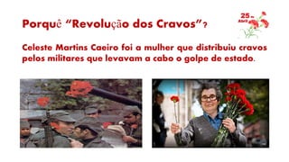 Porquê “Revolução dos Cravos”?
Celeste Martins Caeiro foi a mulher que distribuiu cravos
pelos militares que levavam a cabo o golpe de estado.
 