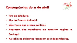 Consequências do 25 de abril
* Fim da ditadura;
* Fim da Guerra Colonial;
* Libertação dos presos políticos;
* Regresso dos opositores ao anterior regime a
Portugal;
* As colónias africanas tornaram-se independentes;
 