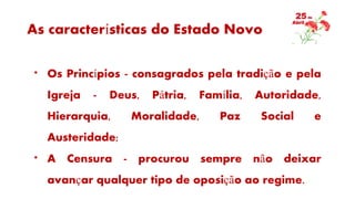 As características do Estado Novo
* Os Princípios - consagrados pela tradição e pela
Igreja - Deus, Pátria, Família, Autoridade,
Hierarquia, Moralidade, Paz Social e
Austeridade;
* A Censura - procurou sempre não deixar
avançar qualquer tipo de oposição ao regime.
 