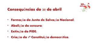 Consequências do 25 de abril
* Formação da Junta de Salvação Nacional;
* Abolição da censura;
* Extinção da PIDE;
* Criação da 1ª Constituição democrática.
 