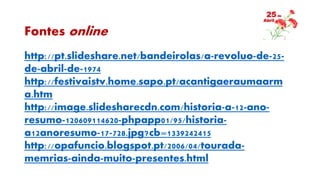 Fontes online
http://pt.slideshare.net/bandeirolas/a-revoluo-de-25-
de-abril-de-1974
http://festivaistv.home.sapo.pt/acantigaeraumaarm
a.htm
http://image.slidesharecdn.com/historia-a-12-ano-
resumo-120609114620-phpapp01/95/historia-
a12anoresumo-17-728.jpg?cb=1339242415
http://opafuncio.blogspot.pt/2006/04/tourada-
memrias-ainda-muito-presentes.html
 