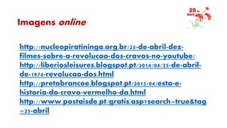 Imagens online
http://nucleopiratininga.org.br/25-de-abril-dez-
filmes-sobre-a-revolucao-dos-cravos-no-youtube/
http://liberiosleisures.blogspot.pt/2014/04/25-de-abril-
de-1974-revolucao-dos.html
http://pretobrancoe.blogspot.pt/2015/04/esta-e-
historia-do-cravo-vermelho-da.html
http://www.postaisde.pt/gratis.asp?search=true&tag
=25-abril
 