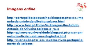 Imagens online
http://portugaldospequeninos.blogspot.pt/2008/04/me
mria-de-antnio-de-oliveira-salazar.html
http://www.fnac.pt/Como-Se-Reergue-Um-Estado-
Antonio-de-Oliveira-Salazar/a175640
http://guinevereuniversidade.blogspot.pt/2009/09/ant
onio-de-oliveira-salazar-refugiados.html
http://150anos.dn.pt/2014/08/25/como-viveu-portugal-a-
morte-de-salazar/
 