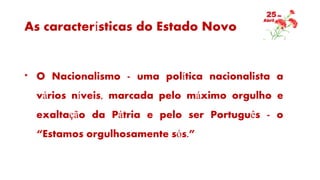 As características do Estado Novo
* O Nacionalismo - uma política nacionalista a
vários níveis, marcada pelo máximo orgulho e
exaltação da Pátria e pelo ser Português - o
“Estamos orgulhosamente sós.”
 