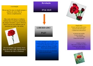 Revolução
            A revolução

Diz-se que foi uma revolução porque a             25 de Abril
       politica do nosso País se
       alterou completamente.


  Mas como não houve a violência
 habitual das revoluções (manchada
de sangue inocente), o povo ofereceu
 flores (cravos) aos militares que as
                                                                                            Naquela altura
   puseram nos canos das armas.                                                    Por que é que havia tanta tristeza,
                                         LIBERDADE!                                  O governo tinha tanta riqueza
                                                                                    E também havia tanta pobreza?

                                                 PAZ!                                  As pessoas eram espiadas
                                                                                         E muito maltratadas
                                                                                              Elas sofriam muito
                                                                                        Porque eram torturadas.


                                           O povo português fez este golpe de
                                         Estado porque não estava contente com               O ditador era Salazar
                                           o governo de Marcelo Caetano, que       Mas o cravo vermelho nos salvou
                                          seguiu a politica de Salazar (o Estado    E nunca nos vamos esquecer
 Em vez de balas, que matam, havia               Novo), que era uma ditadura..              De quem nos libertou.
flores por todo o lado, significando o
   Renascer da vida e a mudança!          Esta forma de governo sem liberdade
                                             durou cerca de 48 anos!
 