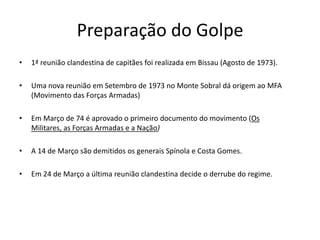 Preparação do Golpe1ª reunião clandestina de capitães foi realizada em Bissau (Agosto de 1973).Uma nova reunião em Setembro de 1973 no Monte Sobral dá origem ao MFA (Movimento das Forças Armadas)Em Março de 74 é aprovado o primeiro documento do movimento (Os Militares, as Forças Armadas e a Nação)A 14 de Março são demitidos os generais Spínola e Costa Gomes.Em 24 de Março a última reunião clandestina decide o derrube do regime.