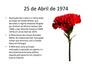 25 de Abril de 1974Revolução dos cravos é o nome dado ao Golpe de Estado Militar, que derrubou o regime ditatorial dirigido por António de Oliveira Salazar (até 1968), e por Marcelo Caetano (1968-1974) em 25 de Abril de 1974.O Movimento das Forças Armadas (MFA), foi responsável por este golpe militar que terminou com o Estado Novo em Portugal.O MFA teve como principal motivação a oposição ao regime e o descontentamento pela política seguida pelo governo em relação à Guerra Colonial. 