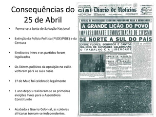 Consequências do 25 de Abril Forma-se a Junta de Salvação NacionalExtinção da Polícia Política (PVDE/PIDE) e da CensuraSindicatos livres e os partidos foram legalizadosOs líderes políticos da oposição no exílio voltaram para as suas casas1º de Maio foi celebrado legalmente1 ano depois realizaram-se as primeiras eleições livres para a Assembleia ConstituinteAcabada a Guerra Colonial, as colónias africanas tornam-se independentes.