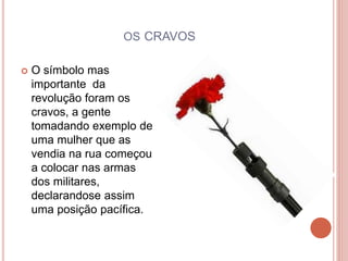 OS CRAVOS
 O símbolo mas
importante da
revolução foram os
cravos, a gente
tomadando exemplo de
uma mulher que as
vendia na rua começou
a colocar nas armas
dos militares,
declarandose assim
uma posição pacífica.
 