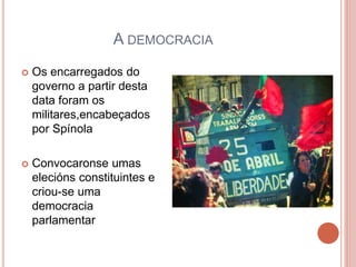 A DEMOCRACIA
 Os encarregados do
governo a partir desta
data foram os
militares,encabeçados
por Spínola
 Convocaronse umas
elecións constituintes e
criou-se uma
democracia
parlamentar
 