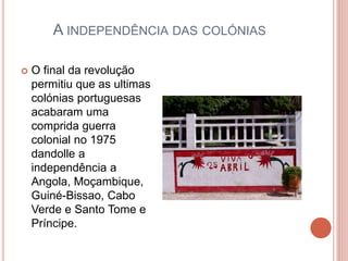 A INDEPENDÊNCIA DAS COLÓNIAS
 O final da revolução
permitiu que as ultimas
colónias portuguesas
acabaram uma
comprida guerra
colonial no 1975
dandolle a
independência a
Angola, Moçambique,
Guiné-Bissao, Cabo
Verde e Santo Tome e
Príncipe.
 