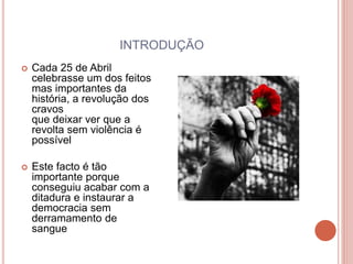 INTRODUÇÃO
 Cada 25 de Abril
celebrasse um dos feitos
mas importantes da
história, a revolução dos
cravos
que deixar ver que a
revolta sem violência é
possível
 Este facto é tão
importante porque
conseguiu acabar com a
ditadura e instaurar a
democracia sem
derramamento de
sangue
 