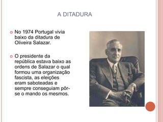 A DITADURA
 No 1974 Portugal vivia
baixo da ditadura de
Oliveira Salazar.
 O presidente da
república estava baixo as
ordens de Salazar o qual
formou uma organização
fascista, as eleições
eram saboteadas e
sempre conseguiam pôr-
se o mando os mesmos.
 