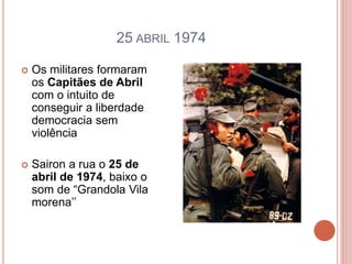25 ABRIL 1974
 Os militares formaram
os Capitães de Abril
com o intuito de
conseguir a liberdade
democracia sem
violência
 Sairon a rua o 25 de
abril de 1974, baixo o
som de “Grandola Vila
morena’’
 