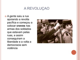 A REVOLUÇAO
 A gente saiu a rua
apoiando a revolta
pacífica e começou a
colocar cravos nas
armas dos soldados
que estavam pelas
ruas, e assim
conseguiram a
liberdade e a volta a
democracia sem
violência
 