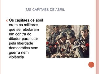 OS CAPITÃES DE ABRIL
 Os capitães de abril
eram os militares
que se rebelaram
em contra do
ditador para lutar
pela liberdade
democrática sem
guerra nem
violência
 
