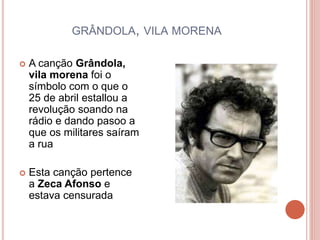 GRÂNDOLA, VILA MORENA
 A canção Grândola,
vila morena foi o
símbolo com o que o
25 de abril estallou a
revolução soando na
rádio e dando pasoo a
que os militares saíram
a rua
 Esta canção pertence
a Zeca Afonso e
estava censurada
 