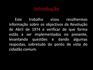 Introdução	Este trabalho visou recolhermos informação sobre os objectivos da Revolução de Abril de 1974 e verificar de que forma estão a ser implementados no presente, levantando questões e dando algumas respostas, sobretudo do ponto de vista do cidadão comum.