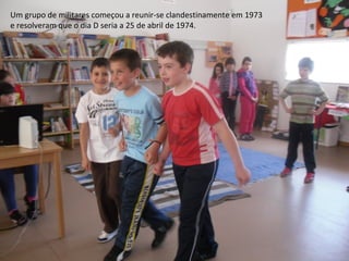 Um grupo de militares começou a reunir-se clandestinamente em 1973
e resolveram que o dia D seria a 25 de abril de 1974.
 