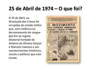 25 de Abril de 1974 – O que foi?O 25 de Abril, ou Revolução dos Cravos foi um golpe de estado militar que, sem violência ou derramamento de sangue pôs fim ao regime ditatorial herdado de António de Oliveira Salazar e Marcelo Caetano e aos acontecimentos históricos, sociais e políticos que este trouxe.  