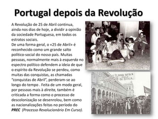 Portugal permaneceu pobre durante o Estado Novo, sendo as condições de vida muito precárias, apesar de se ter registado um aumento do desenvolvimento económico neste período.De 24 para25 de Abril de 1974A revolução iniciou-se no dia 24 de Abril de 1974 com a colocação de militares de diferentes regimentos em pontos estratégicos do país. Às 22h55m foi transmitida a canção “E depois do Adeus”, de Paulo de Carvalho, pelos Emissores Associados de Lisboa, que marcou a tomada de posições dos militares na primeira fase da revolução. A canção “Grândola Vila Morena”, de José Afonso, transmitida às 00h20 pela Rádio Renascença marcou a confirmação e iniciação do golpe.A ocupação do Terreiro do Paço foi da responsabilidade do Capitão Salgueiro Maia e das suas tropas. Mais tarde, este moveu parte dos seus militares para o Quartel do Carmo, onde se refugiou Marcello Caetano, que se rendeu ao fim do dia, entregando o poder a António de Spínola.