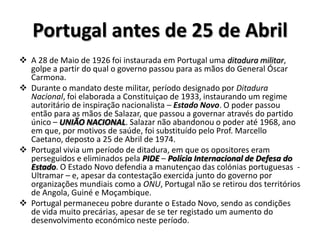 Portugal antes de 25 de AbrilA 28 de Maio de 1926 foi instaurada em Portugal uma ditadura militar, golpe a partir do qual o governo passou para as mãos do General Óscar Carmona.
